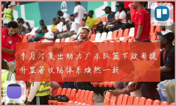 李月汀复出助力广东队篮下效率提升显著攻防体系焕然一新