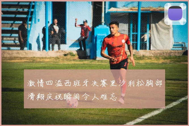 激情四溢西班牙决赛里沙利松胸部滑翔庆祝瞬间令人难忘